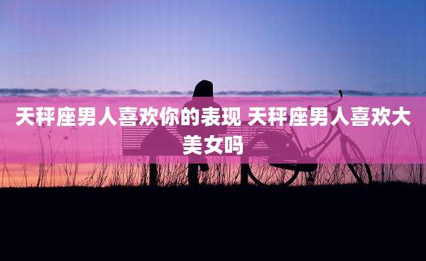 天秤座男人喜欢你的表现 天秤座男人喜欢大美女吗