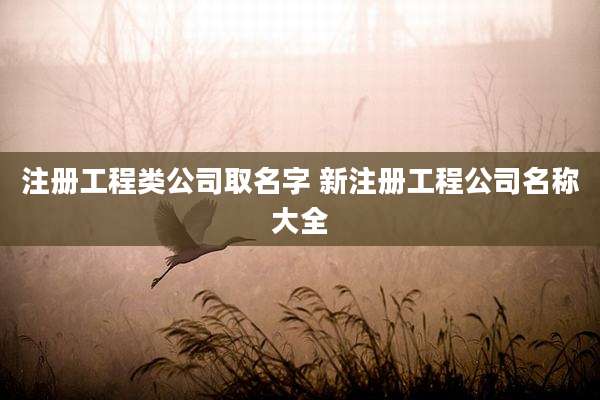 注册工程类公司取名字 新注册工程公司名称大全