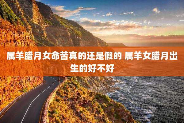 属羊腊月女命苦真的还是假的 属羊女腊月出生的好不好