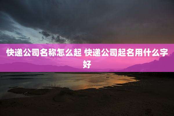 快递公司名称怎么起 快递公司起名用什么字好