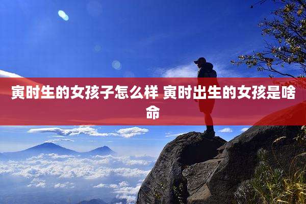寅时生的女孩子怎么样 寅时出生的女孩是啥命