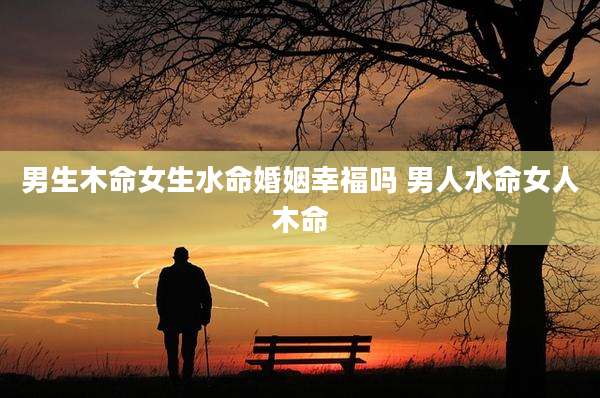 男生木命女生水命婚姻幸福吗 男人水命女人木命