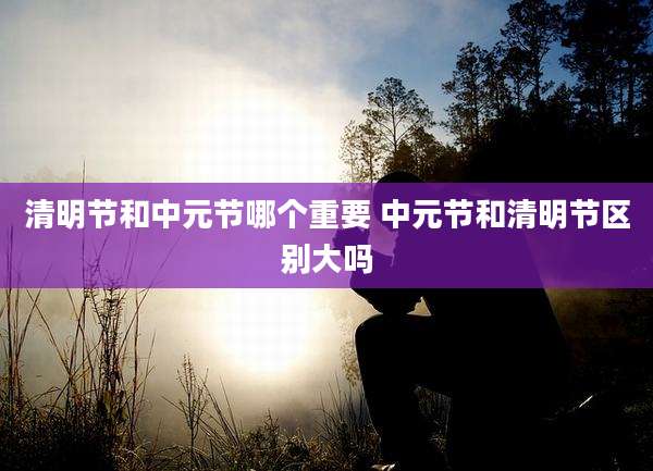 清明节和中元节哪个重要 中元节和清明节区别大吗