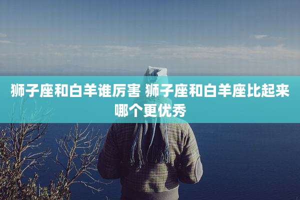 狮子座和白羊谁厉害 狮子座和白羊座比起来哪个更优秀