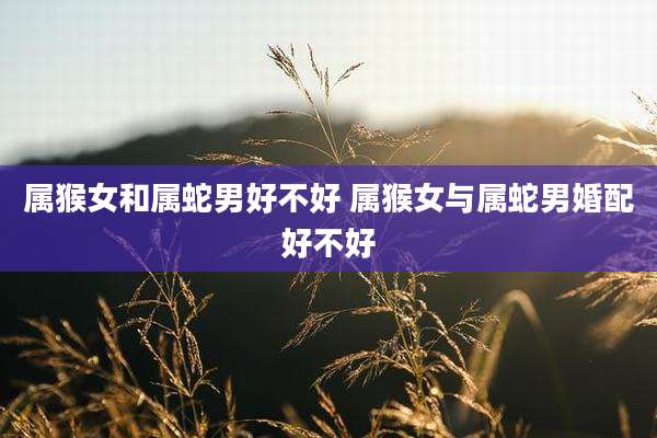 属猴女和属蛇男好不好 属猴女与属蛇男婚配好不好
