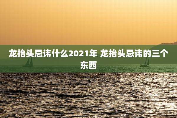 龙抬头忌讳什么2021年 龙抬头忌讳的三个东西