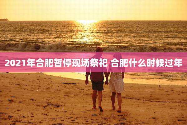 2021年合肥暂停现场祭祀 合肥什么时候过年