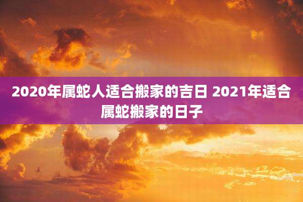 2020年属蛇人适合搬家的吉日 2021年适合属蛇搬家的日子