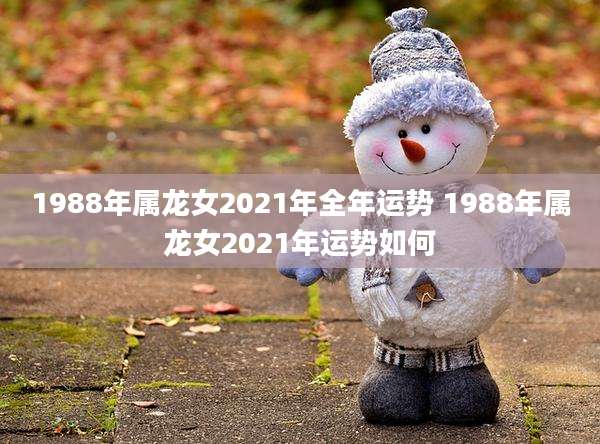 1988年属龙女2021年全年运势 1988年属龙女2021年运势如何