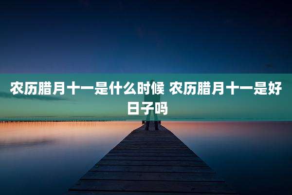 农历腊月十一是什么时候 农历腊月十一是好日子吗
