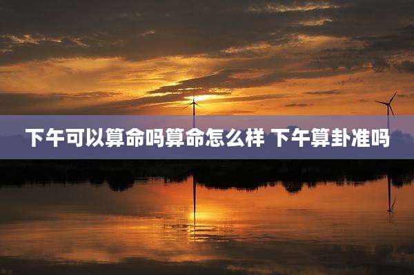下午可以算命吗算命怎么样 下午算卦准吗