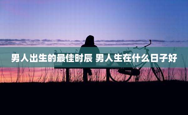 男人出生的最佳时辰 男人生在什么日子好