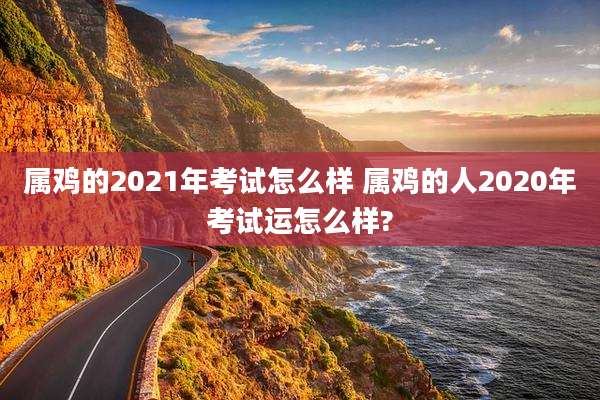 属鸡的2021年考试怎么样 属鸡的人2020年考试运怎么样?