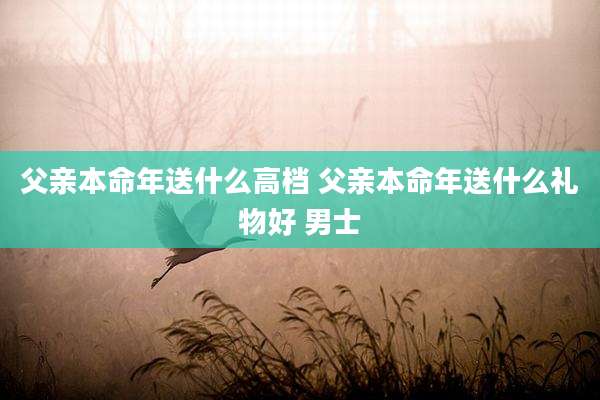 父亲本命年送什么高档 父亲本命年送什么礼物好 男士