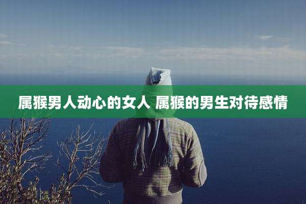 属猴男人动心的女人 属猴的男生对待感情