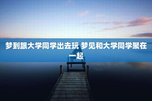 梦到跟大学同学出去玩 梦见和大学同学聚在一起