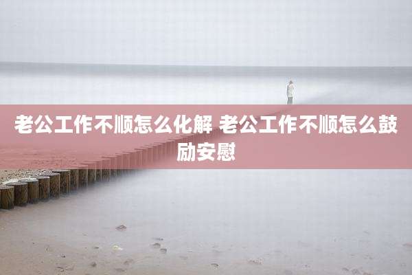 老公工作不顺怎么化解 老公工作不顺怎么鼓励安慰
