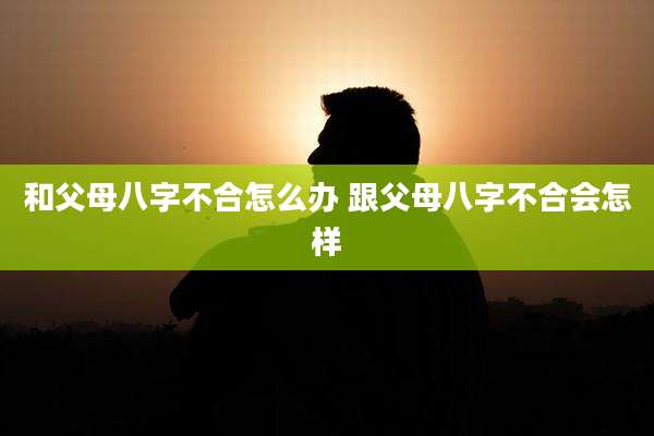 和父母八字不合怎么办 跟父母八字不合会怎样
