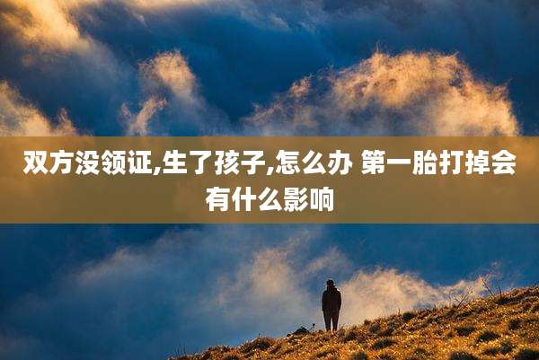 双方没领证,生了孩子,怎么办 第一胎打掉会有什么影响