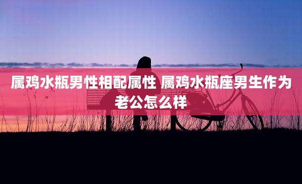 属鸡水瓶男性相配属性 属鸡水瓶座男生作为老公怎么样