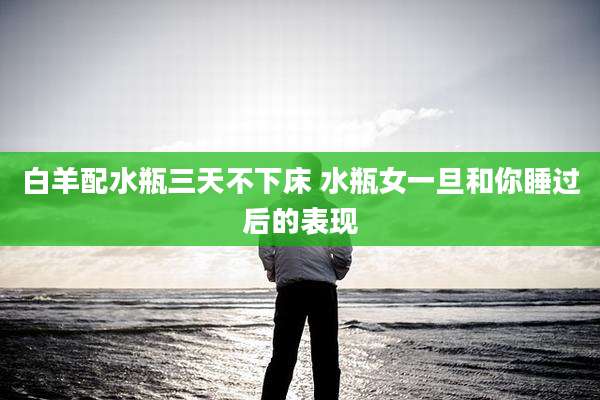 白羊配水瓶三天不下床 水瓶女一旦和你睡过后的表现