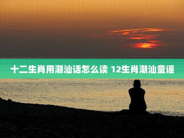 十二生肖用潮汕话怎么读 12生肖潮汕童谣