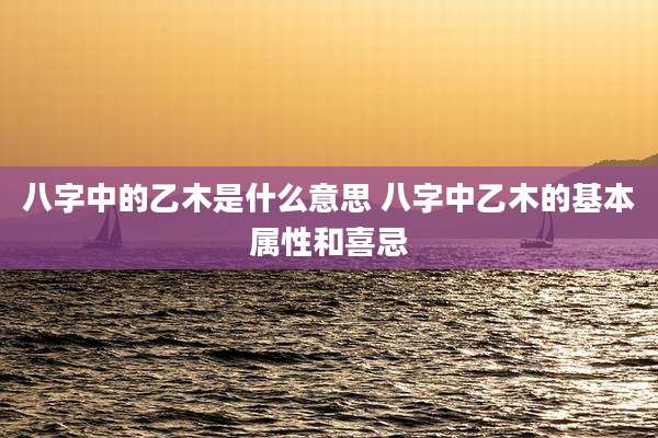 八字中的乙木是什么意思 八字中乙木的基本属性和喜忌