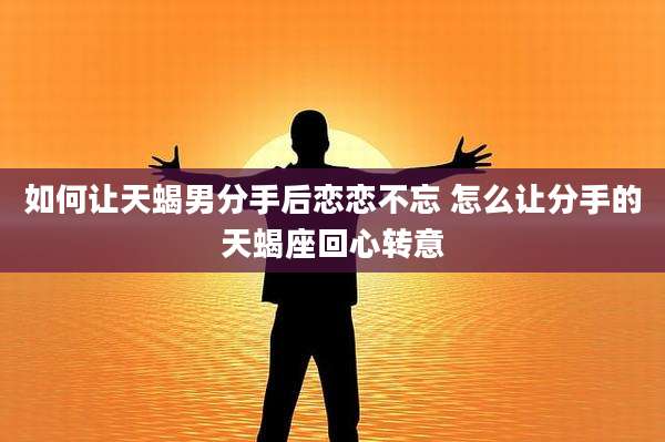 如何让天蝎男分手后恋恋不忘 怎么让分手的天蝎座回心转意