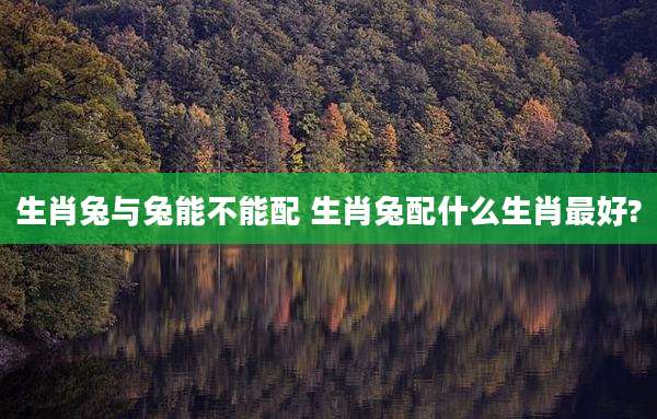 生肖兔与兔能不能配 生肖兔配什么生肖最好?