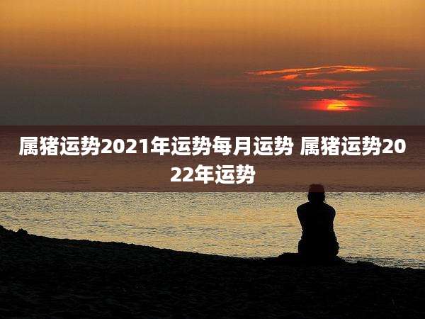 属猪运势2021年运势每月运势 属猪运势2022年运势