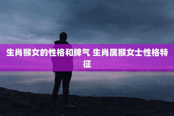 生肖猴女的性格和脾气 生肖属猴女士性格特征