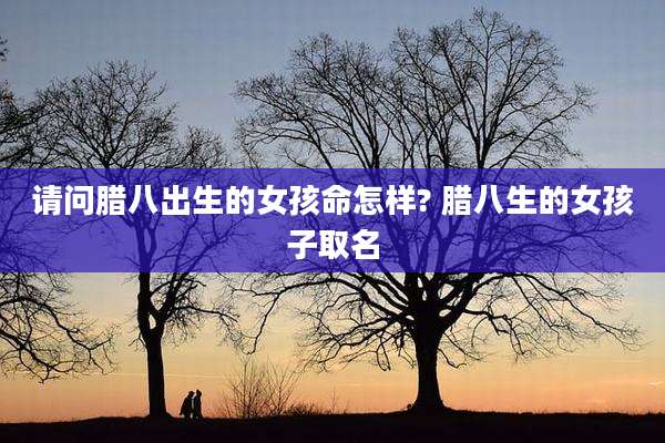 请问腊八出生的女孩命怎样? 腊八生的女孩子取名