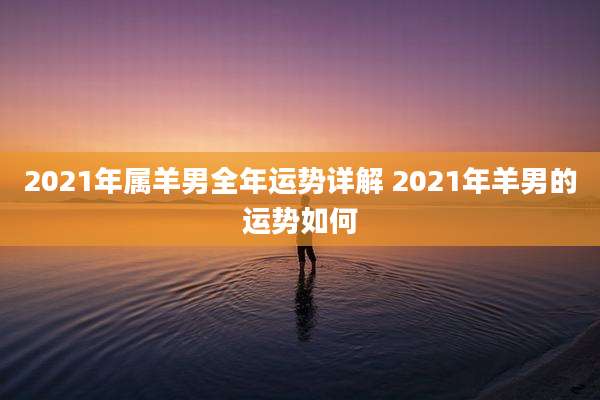 2021年属羊男全年运势详解 2021年羊男的运势如何