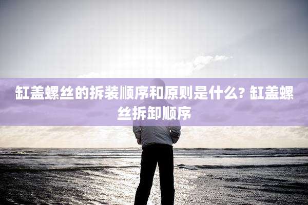 缸盖螺丝的拆装顺序和原则是什么? 缸盖螺丝拆卸顺序
