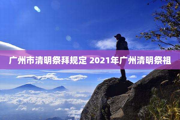 广州市清明祭拜规定 2021年广州清明祭祖