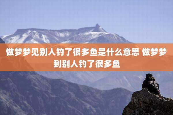 做梦梦见别人钓了很多鱼是什么意思 做梦梦到别人钓了很多鱼