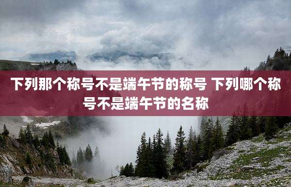 下列那个称号不是端午节的称号 下列哪个称号不是端午节的名称