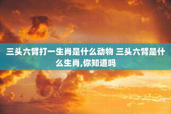 三头六臂打一生肖是什么动物 三头六臂是什么生肖,你知道吗