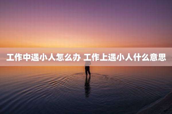 工作中遇小人怎么办 工作上遇小人什么意思
