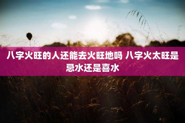 八字火旺的人还能去火旺地吗 八字火太旺是忌水还是喜水
