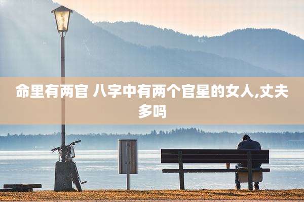 命里有两官 八字中有两个官星的女人,丈夫多吗