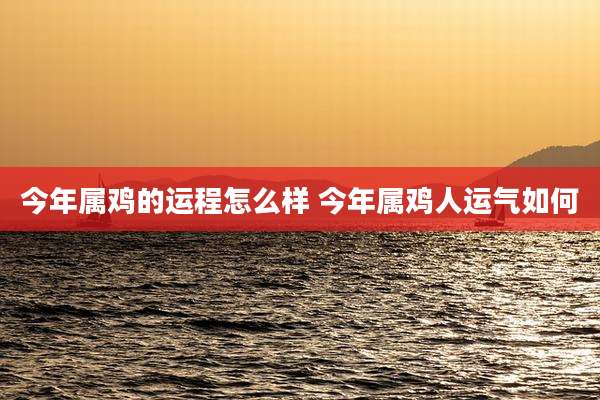 今年属鸡的运程怎么样 今年属鸡人运气如何