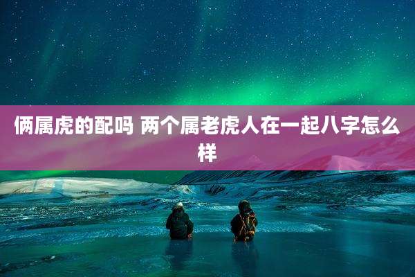 俩属虎的配吗 两个属老虎人在一起八字怎么样