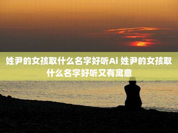 姓尹的女孩取什么名字好听Ai 姓尹的女孩取什么名字好听又有寓意