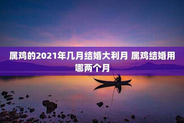 属鸡的2021年几月结婚大利月 属鸡结婚用哪两个月