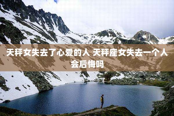 天秤女失去了心爱的人 天秤座女失去一个人会后悔吗