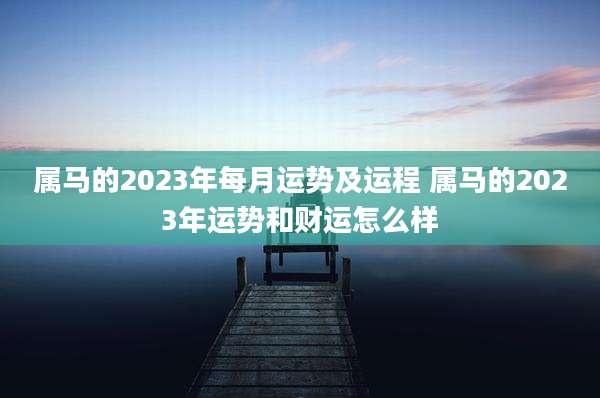 属马的2023年每月运势及运程 属马的2023年运势和财运怎么样