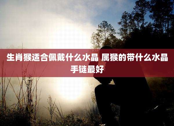 生肖猴适合佩戴什么水晶 属猴的带什么水晶手链最好