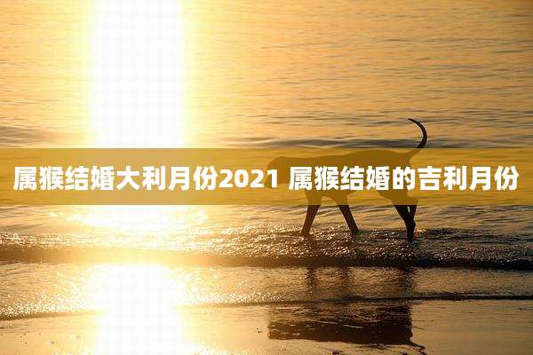 属猴结婚大利月份2021 属猴结婚的吉利月份