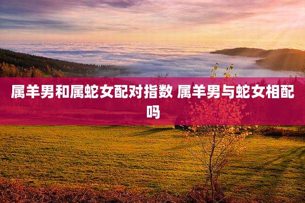 属羊男和属蛇女配对指数 属羊男与蛇女相配吗